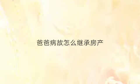 爸爸病故怎么继承房产(爸爸病故怎么继承房产证)