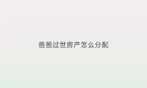 爸爸过世房产怎么分配(爸爸过世房子怎么处理)