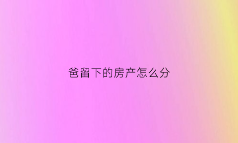 爸留下的房产怎么分(爸爸留下的房产怎么分)