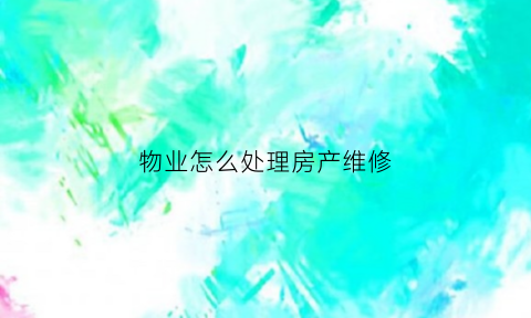 物业怎么处理房产维修(物业维修房屋需要什么手续)
