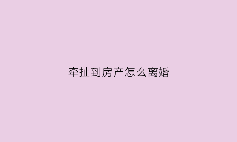 牵扯到房产怎么离婚(牵扯到房产怎么离婚呢)