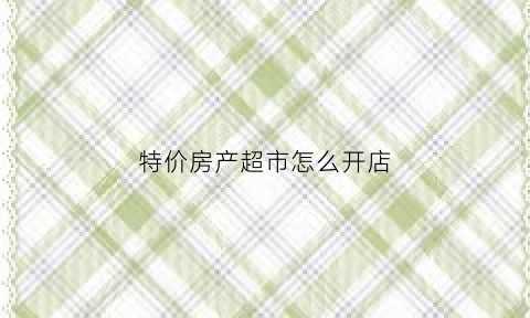 特价房产超市怎么开店(房产特价房能买吗)