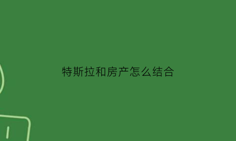 特斯拉和房产怎么结合(特斯拉与国内哪些企业有合作)