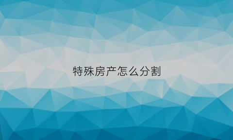 特殊房产怎么分割(特殊房产材料是什么文件)