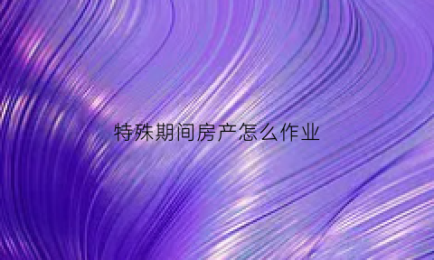 特殊期间房产怎么作业(什么叫特殊房产)