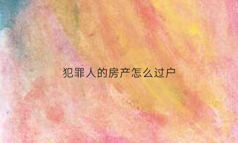 犯罪人的房产怎么过户(犯罪人的房产怎么过户给别人)