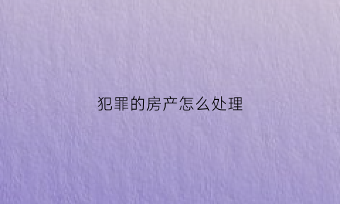 犯罪的房产怎么处理(犯罪人的房子能卖掉不)