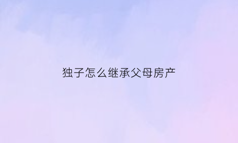 独子怎么继承父母房产(独子怎么继承父母房产给子女)