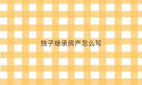 独子继承房产怎么写(独子继承房产怎么写协议书)