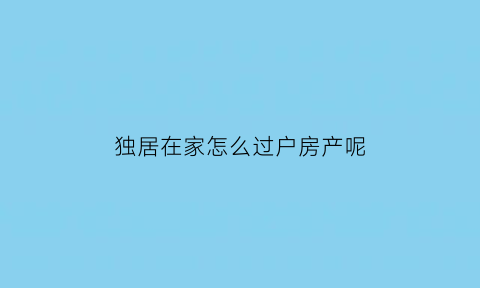 独居在家怎么过户房产呢(独居在家怎么过户房产呢要多少钱)