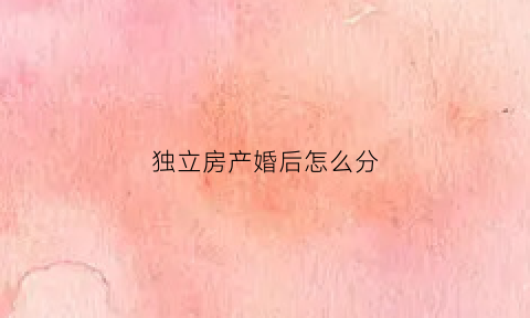 独立房产婚后怎么分(婚后独立产权属于夫妻共同财产)