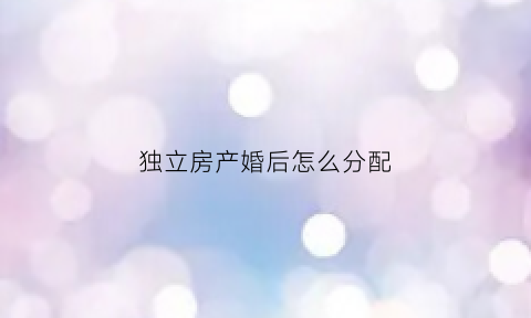 独立房产婚后怎么分配(独立房产婚后怎么分配财产)