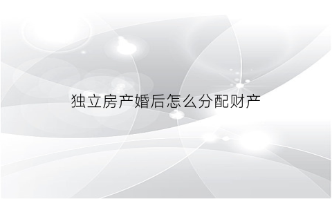 独立房产婚后怎么分配财产(独立所有的房产离婚后可以分割吗)