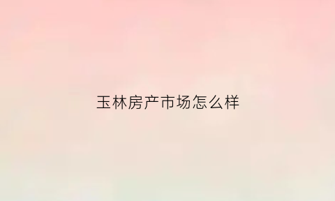 玉林房产市场怎么样(玉林市楼市)