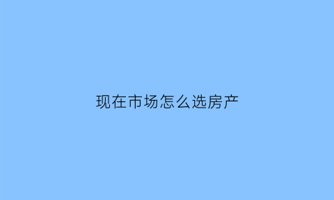 现在市场怎么选房产(如何选购房产)