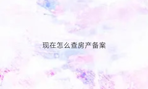 现在怎么查房产备案(怎么查房产备案信息)