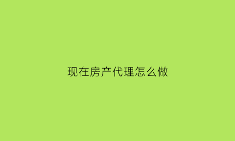 现在房产代理怎么做(做房产代理需要注意什么)