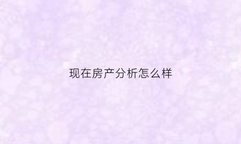 现在房产分析怎么样(房产分析报告)