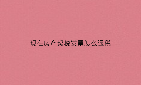现在房产契税发票怎么退税(现在房产契税发票怎么退税的)