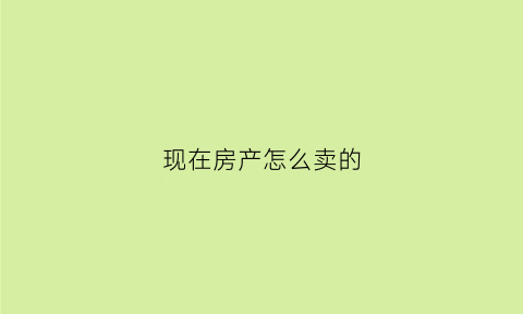现在房产怎么卖的(现在房产怎么卖的最快)