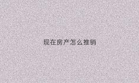 现在房产怎么推销(现在房产怎么推销好卖)