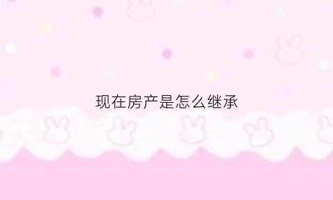 现在房产是怎么继承(现在房产是怎么继承给子女的)
