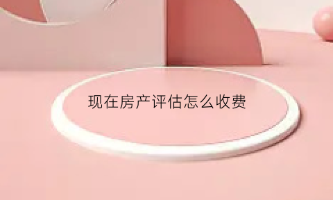现在房产评估怎么收费(房产评估收费最新标准)
