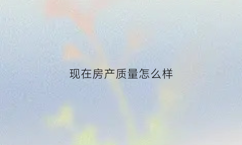 现在房产质量怎么样(现在的房子质量太差什么原因)