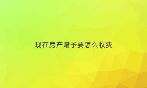 现在房产赠予要怎么收费(2021年房屋赠与怎么收费)