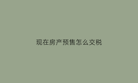 现在房产预售怎么交税(预售房税费什么时候开始算)