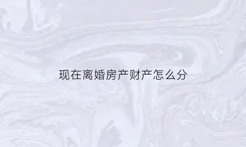 现在离婚房产财产怎么分(现在离婚房子归谁)