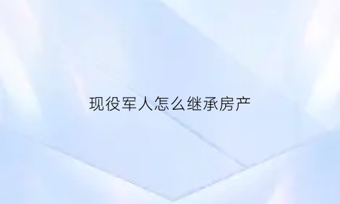 现役军人怎么继承房产(部队军产房子女能继承吗)