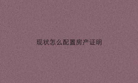 现状怎么配置房产证明(现状怎么配置房产证明呢)