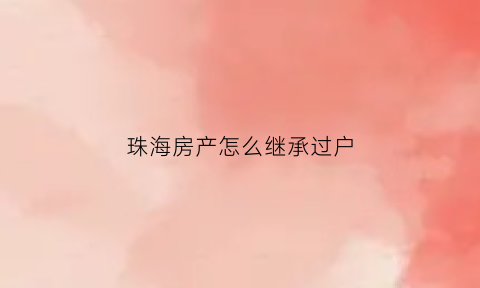 珠海房产怎么继承过户(珠海房屋过户交易流程)