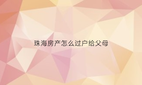 珠海房产怎么过户给父母(珠海直系亲属房产过户费用)