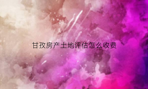 甘孜房产土地评估怎么收费(房产土地评估收费标准)