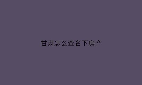 甘肃怎么查名下房产(甘肃省房产管理局官网查询)