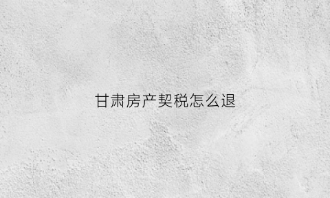 甘肃房产契税怎么退(9月1日起甘肃房产契税新政)