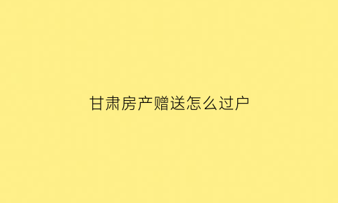 甘肃房产赠送怎么过户(住房赠送过户费怎么算)