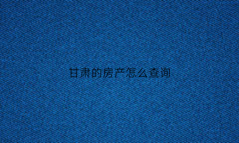 甘肃的房产怎么查询(甘肃房管局查询系统)
