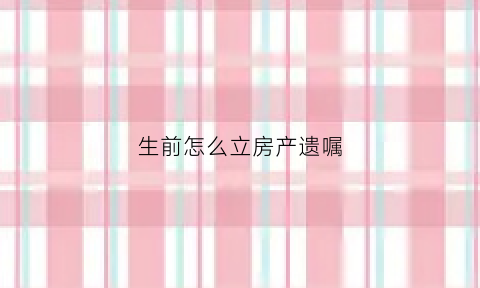 生前怎么立房产遗嘱(生前办理房产证遗嘱继承怎么办)