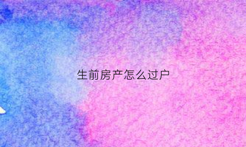 生前房产怎么过户(生前房子过户和死了房子过户谁最划算)