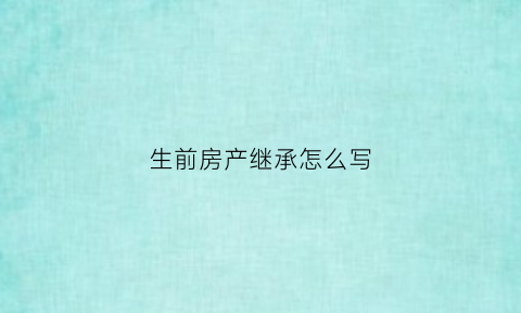 生前房产继承怎么写(生前财产继承书有法律效果吗)