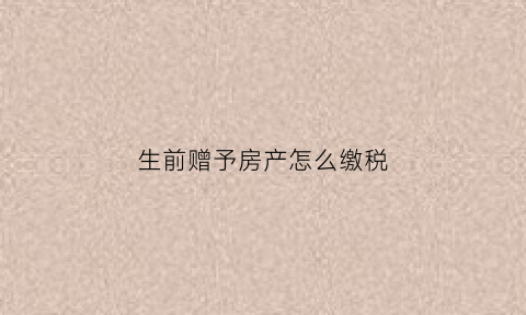 生前赠予房产怎么缴税(生前赠与房产办什么材料证明)