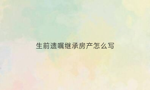 生前遗嘱继承房产怎么写(生前遗嘱继承房产怎么写的)
