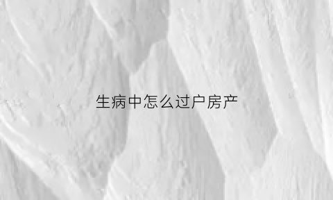 生病中怎么过户房产(户主生病如何过户)