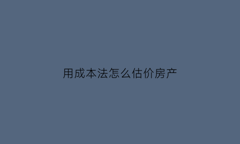 用成本法怎么估价房产(用成本法评估房地产价格)