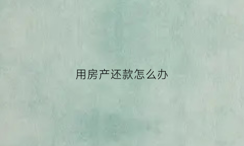 用房产还款怎么办(用房产还款怎么办理房产证)
