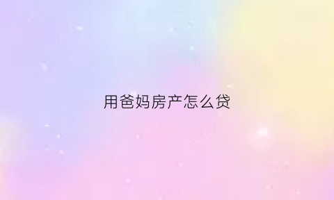 用爸妈房产怎么贷(如何用父母的房子贷款)
