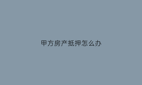 甲方房产抵押怎么办(甲方房产抵押怎么办理手续)